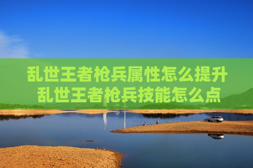 乱世王者枪兵属性怎么提升 乱世王者枪兵技能怎么点