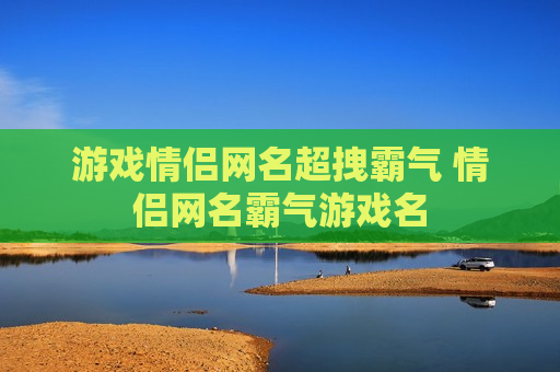游戏情侣网名超拽霸气 情侣网名霸气游戏名