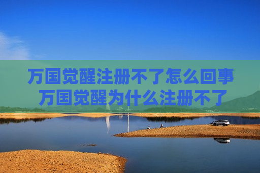 万国觉醒注册不了怎么回事 万国觉醒为什么注册不了