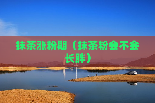 抹茶涨粉期（抹茶粉会不会长胖）