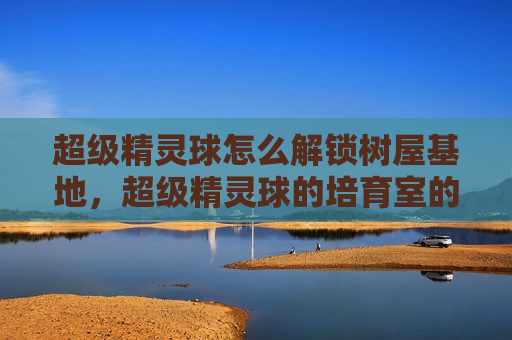 超级精灵球怎么解锁树屋基地，超级精灵球的培育室的精灵怎么获得
