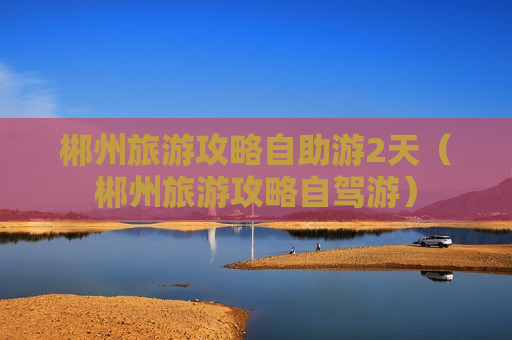 郴州旅游攻略自助游2天（郴州旅游攻略自驾游）