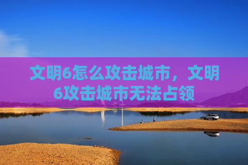 文明6怎么攻击城市，文明6攻击城市无法占领