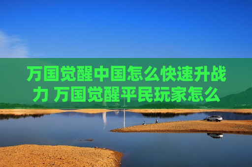 万国觉醒中国怎么快速升战力 万国觉醒平民玩家怎么快速升战力