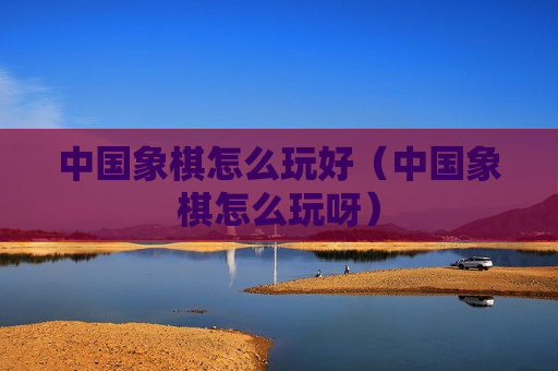 中国象棋怎么玩好（中国象棋怎么玩呀）