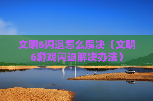 文明6闪退怎么解决（文明6游戏闪退解决办法）
