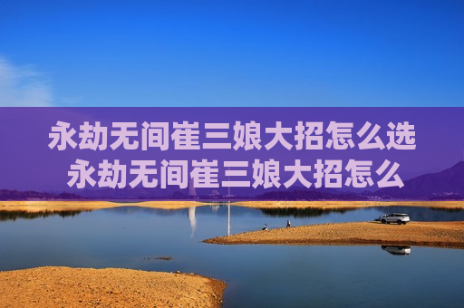 永劫无间崔三娘大招怎么选 永劫无间崔三娘大招怎么用