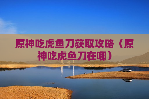 原神吃虎鱼刀获取攻略（原神吃虎鱼刀在哪）