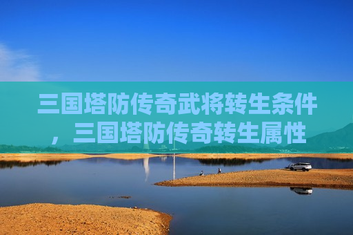 三国塔防传奇武将转生条件，三国塔防传奇转生属性