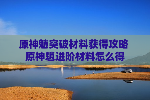 原神魈突破材料获得攻略 原神魈进阶材料怎么得
