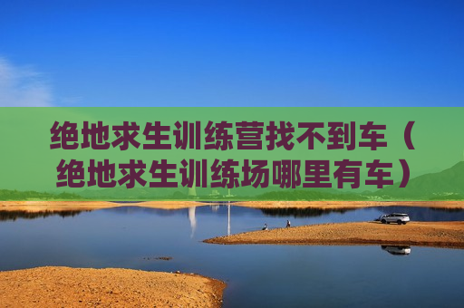 绝地求生训练营找不到车（绝地求生训练场哪里有车）