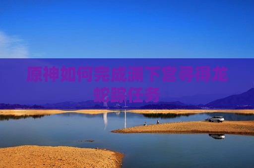 原神如何完成渊下宫寻得龙蛇踪任务