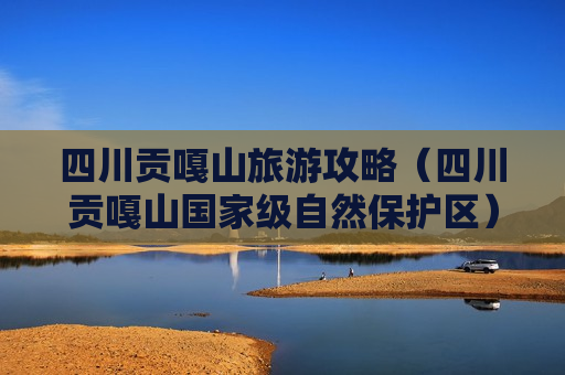 四川贡嘎山旅游攻略（四川贡嘎山国家级自然保护区）
