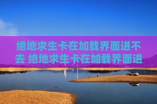 绝地求生卡在加载界面进不去 绝地求生卡在加载界面进不去手机