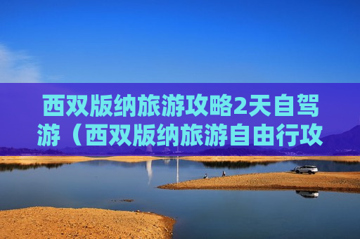 西双版纳旅游攻略2天自驾游（西双版纳旅游自由行攻略必去景点）