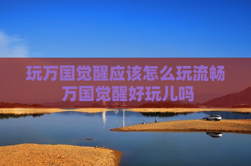 玩万国觉醒应该怎么玩流畅 万国觉醒好玩儿吗