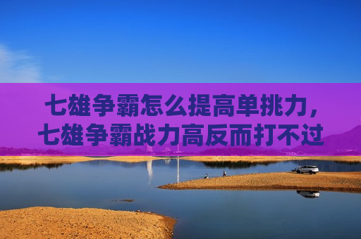 七雄争霸怎么提高单挑力，七雄争霸战力高反而打不过