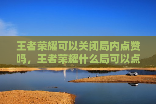 王者荣耀可以关闭局内点赞吗，王者荣耀什么局可以点赞