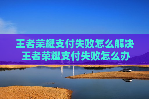 王者荣耀支付失败怎么解决 王者荣耀支付失败怎么办