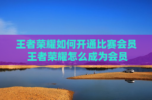 王者荣耀如何开通比赛会员 王者荣耀怎么成为会员