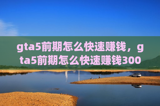 gta5前期怎么快速赚钱，gta5前期怎么快速赚钱300万