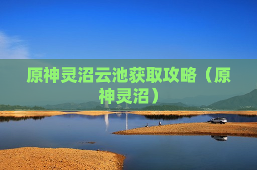 原神灵沼云池获取攻略（原神灵沼）
