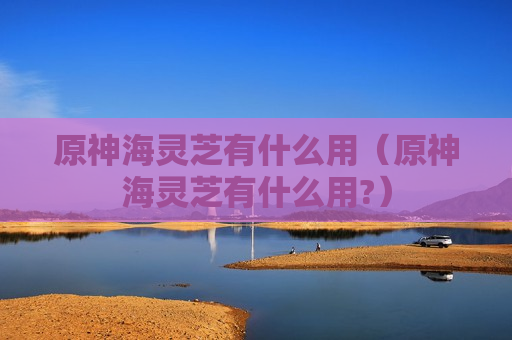 原神海灵芝有什么用（原神海灵芝有什么用?）