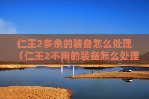 仁王2多余的装备怎么处理（仁王2不用的装备怎么处理）