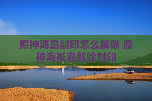 原神海岛封印怎么解除 原神海祗岛解除封印