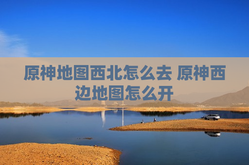 原神地图西北怎么去 原神西边地图怎么开