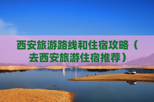 西安旅游路线和住宿攻略（去西安旅游住宿推荐）