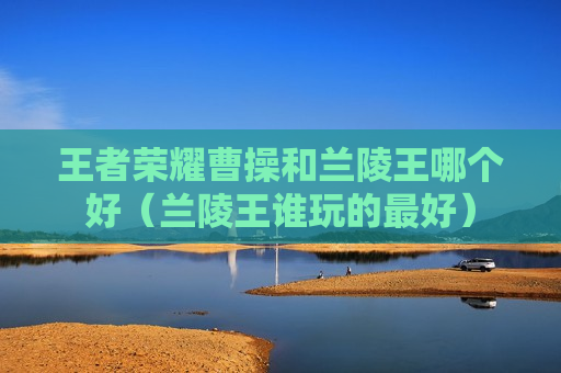 王者荣耀曹操和兰陵王哪个好（兰陵王谁玩的最好）