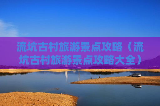 流坑古村旅游景点攻略（流坑古村旅游景点攻略大全）