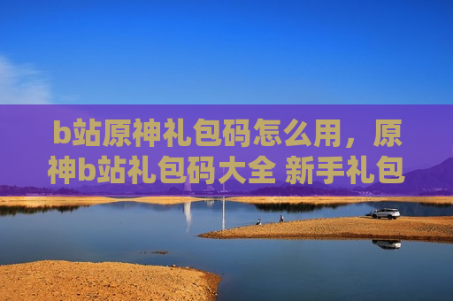 b站原神礼包码怎么用，原神b站礼包码大全 新手礼包码领取