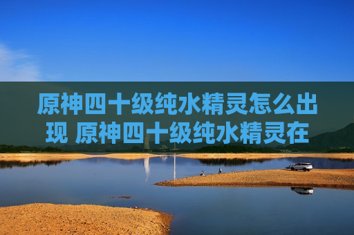 原神四十级纯水精灵怎么出现 原神四十级纯水精灵在哪