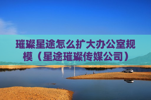 璀璨星途怎么扩大办公室规模（星途璀璨传媒公司）