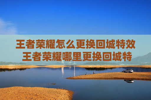 王者荣耀怎么更换回城特效 王者荣耀哪里更换回城特效