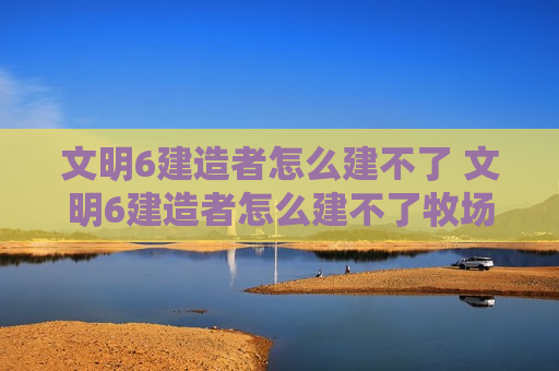 文明6建造者怎么建不了 文明6建造者怎么建不了牧场