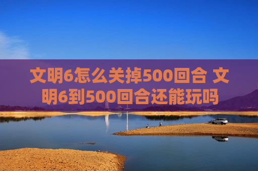 文明6怎么关掉500回合 文明6到500回合还能玩吗