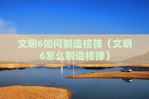 文明6如何制造核弹（文明6怎么制造核弹）