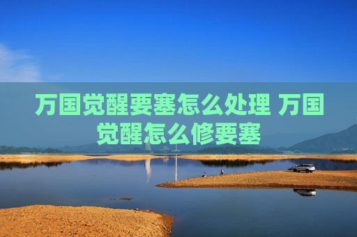 万国觉醒要塞怎么处理 万国觉醒怎么修要塞