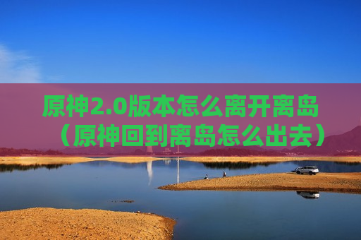 原神2.0版本怎么离开离岛（原神回到离岛怎么出去）