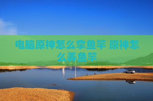 电脑原神怎么拿鱼竿 原神怎么弄鱼竿