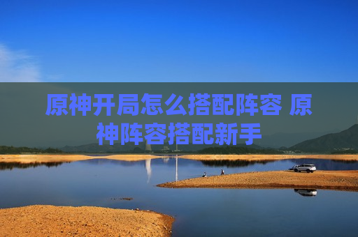 原神开局怎么搭配阵容 原神阵容搭配新手