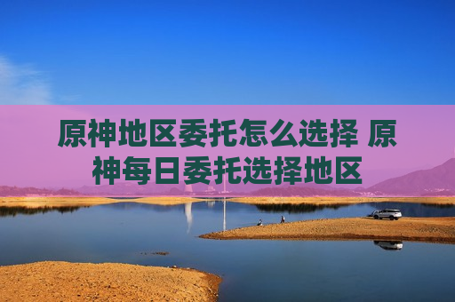 原神地区委托怎么选择 原神每日委托选择地区