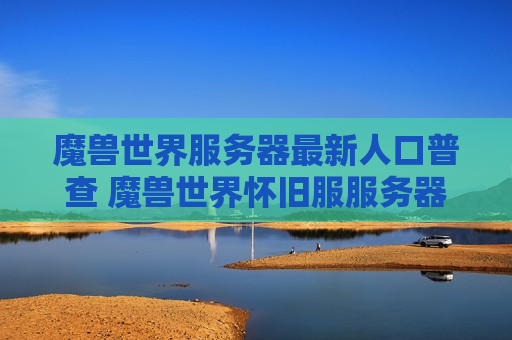 魔兽世界服务器最新人口普查 魔兽世界怀旧服服务器人口普查最新