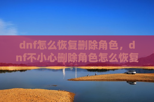 dnf怎么恢复删除角色，dnf不小心删除角色怎么恢复