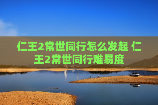仁王2常世同行怎么发起 仁王2常世同行难易度