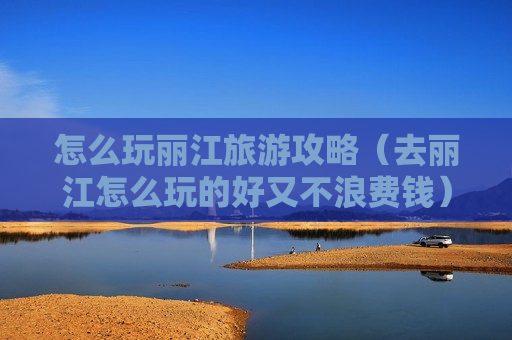 怎么玩丽江旅游攻略（去丽江怎么玩的好又不浪费钱）