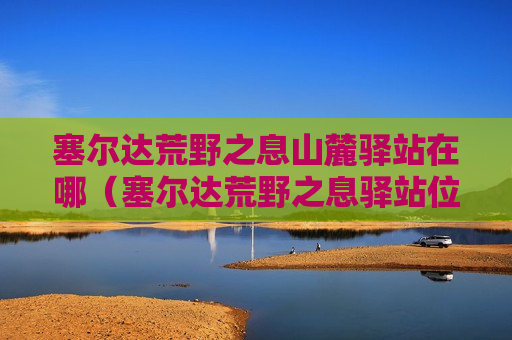 塞尔达荒野之息山麓驿站在哪（塞尔达荒野之息驿站位置）